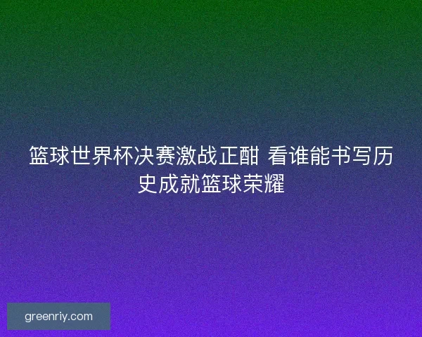 篮球世界杯决赛激战正酣 看谁能书写历史成就篮球荣耀
