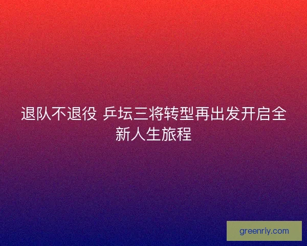 退队不退役 乒坛三将转型再出发开启全新人生旅程